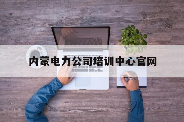 内蒙电力公司培训中心官网(内蒙古电力培训学校地址在哪)